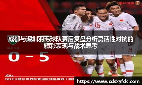 成都与深圳羽毛球队赛后复盘分析灵活性对抗的精彩表现与战术思考