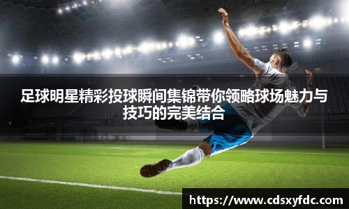 足球明星精彩投球瞬间集锦带你领略球场魅力与技巧的完美结合