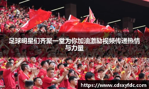 足球明星们齐聚一堂为你加油激励视频传递热情与力量